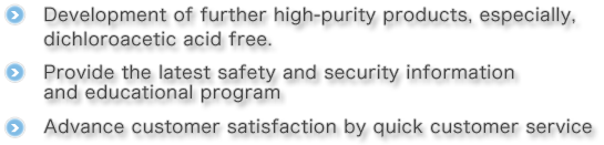 ・Development of further high-purity products, especially, dichloroacetic acid free.・Provide the latest safety and security information and program.・Advance customer satisfaction by quick customer service.